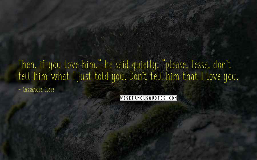 Cassandra Clare Quotes: Then, if you love him," he said quietly, "please, Tessa, don't tell him what I just told you. Don't tell him that I love you.