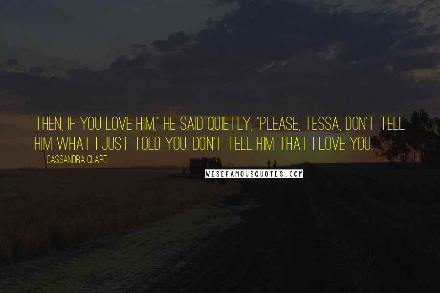 Cassandra Clare Quotes: Then, if you love him," he said quietly, "please, Tessa, don't tell him what I just told you. Don't tell him that I love you.