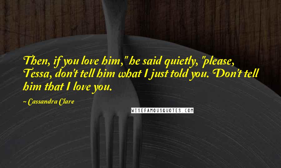 Cassandra Clare Quotes: Then, if you love him," he said quietly, "please, Tessa, don't tell him what I just told you. Don't tell him that I love you.