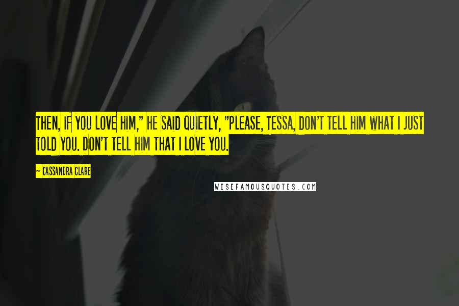 Cassandra Clare Quotes: Then, if you love him," he said quietly, "please, Tessa, don't tell him what I just told you. Don't tell him that I love you.