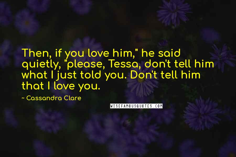 Cassandra Clare Quotes: Then, if you love him," he said quietly, "please, Tessa, don't tell him what I just told you. Don't tell him that I love you.