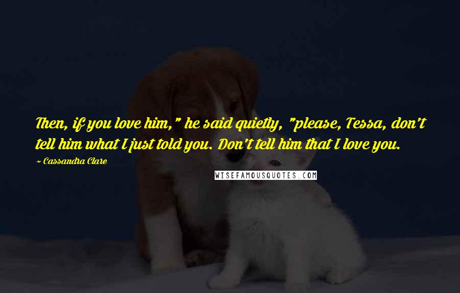 Cassandra Clare Quotes: Then, if you love him," he said quietly, "please, Tessa, don't tell him what I just told you. Don't tell him that I love you.