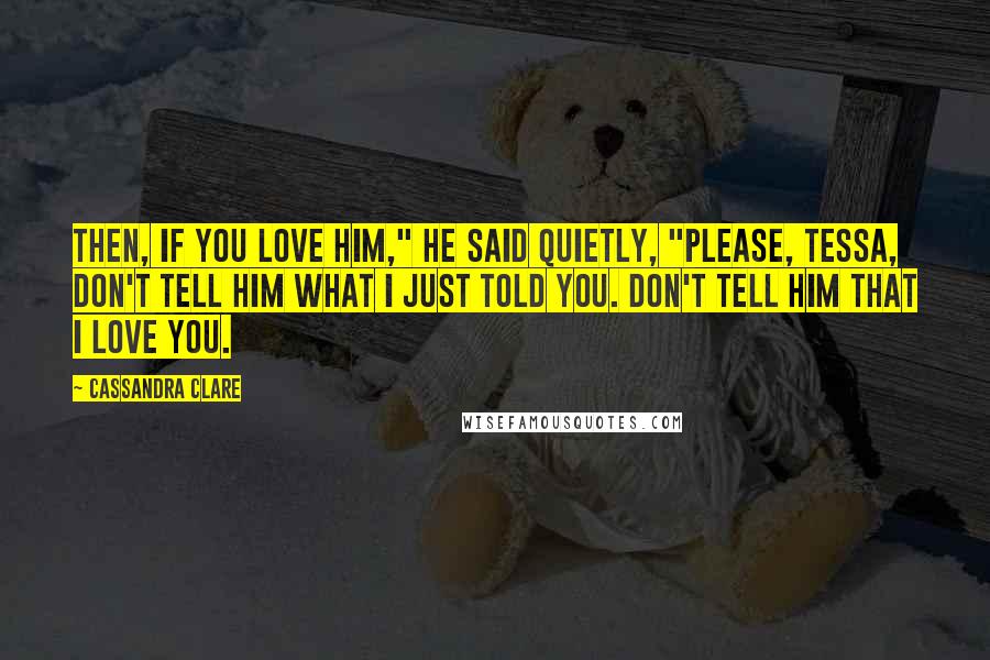 Cassandra Clare Quotes: Then, if you love him," he said quietly, "please, Tessa, don't tell him what I just told you. Don't tell him that I love you.