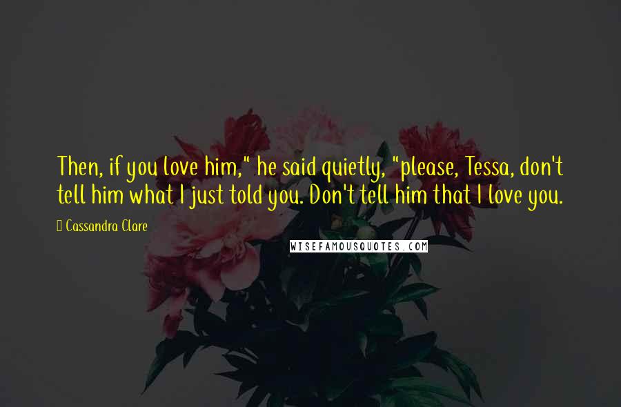 Cassandra Clare Quotes: Then, if you love him," he said quietly, "please, Tessa, don't tell him what I just told you. Don't tell him that I love you.