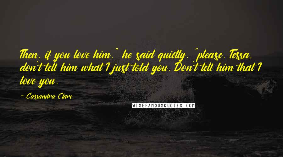 Cassandra Clare Quotes: Then, if you love him," he said quietly, "please, Tessa, don't tell him what I just told you. Don't tell him that I love you.