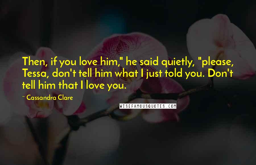 Cassandra Clare Quotes: Then, if you love him," he said quietly, "please, Tessa, don't tell him what I just told you. Don't tell him that I love you.