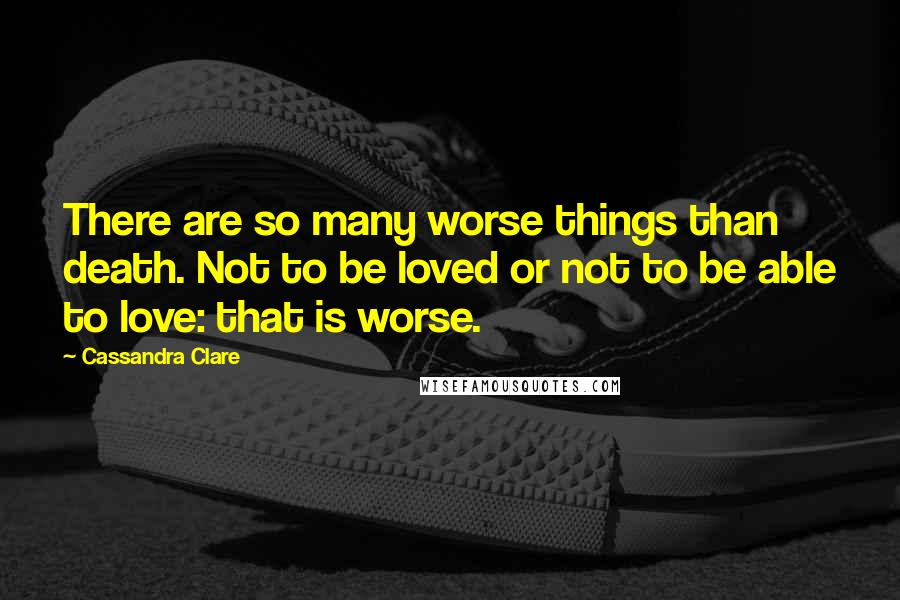 Cassandra Clare Quotes: There are so many worse things than death. Not to be loved or not to be able to love: that is worse.