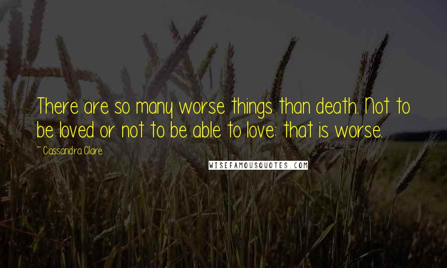 Cassandra Clare Quotes: There are so many worse things than death. Not to be loved or not to be able to love: that is worse.