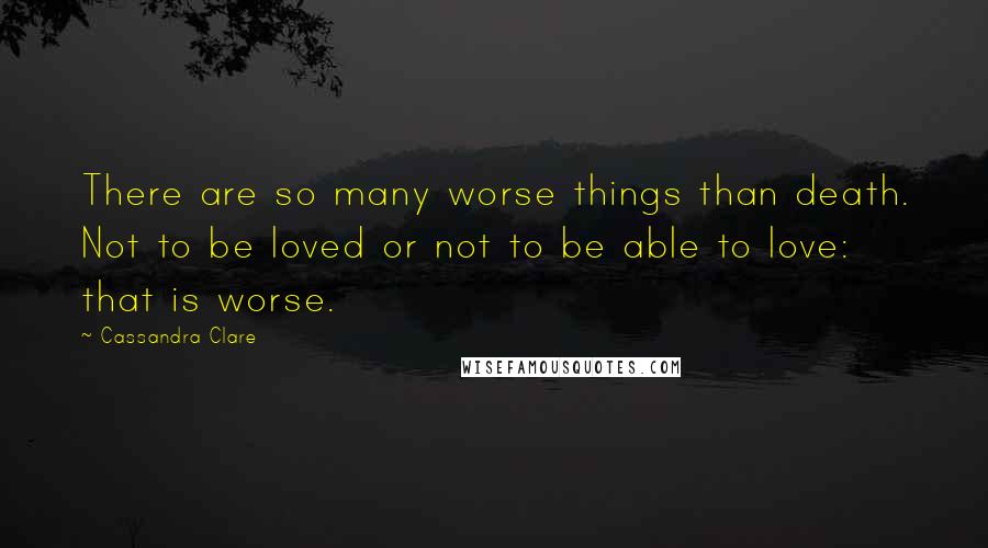 Cassandra Clare Quotes: There are so many worse things than death. Not to be loved or not to be able to love: that is worse.