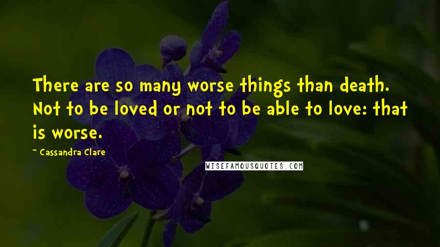 Cassandra Clare Quotes: There are so many worse things than death. Not to be loved or not to be able to love: that is worse.