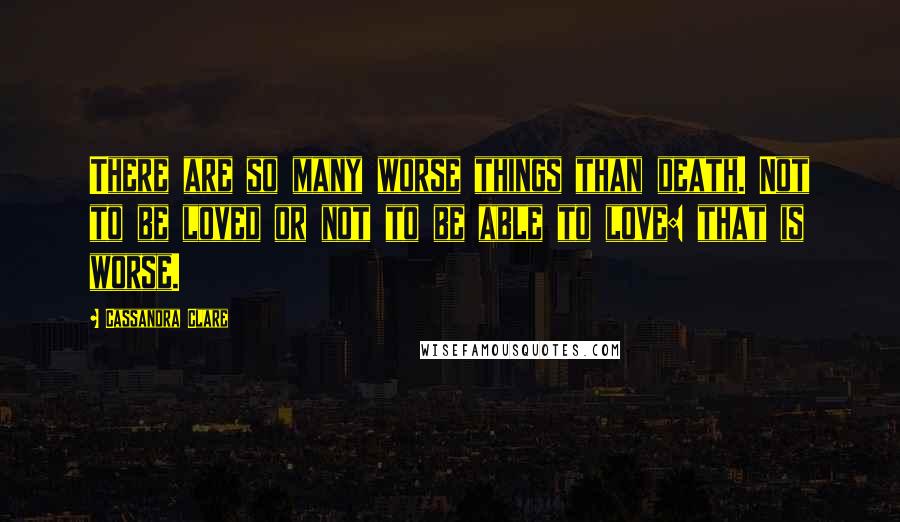 Cassandra Clare Quotes: There are so many worse things than death. Not to be loved or not to be able to love: that is worse.