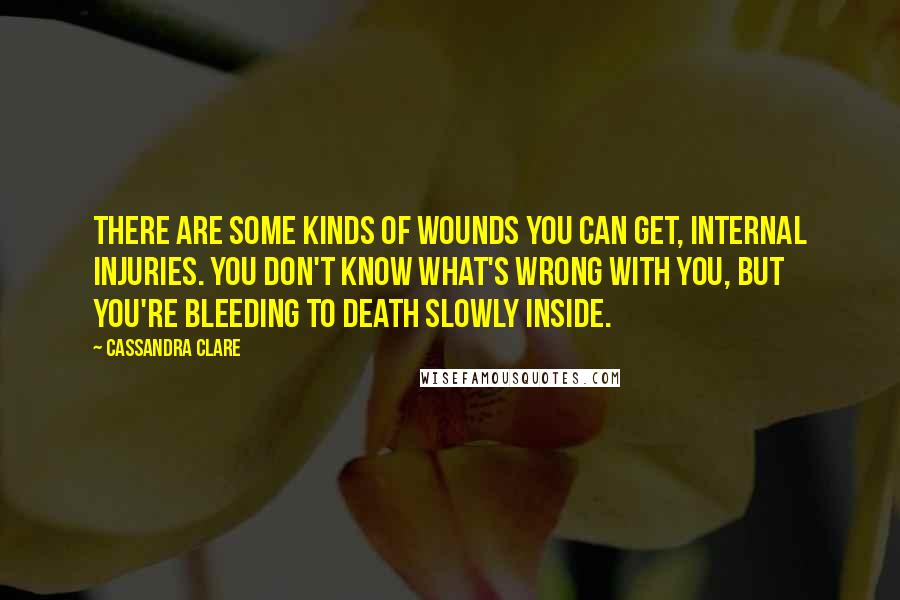 Cassandra Clare Quotes: There are some kinds of wounds you can get, internal injuries. You don't know what's wrong with you, but you're bleeding to death slowly inside.