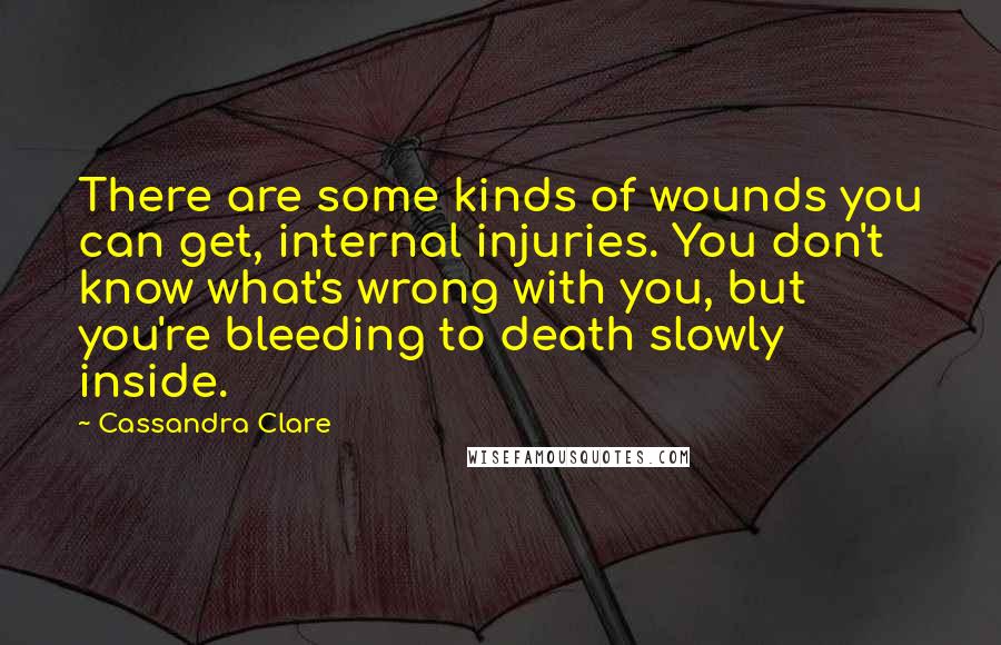 Cassandra Clare Quotes: There are some kinds of wounds you can get, internal injuries. You don't know what's wrong with you, but you're bleeding to death slowly inside.