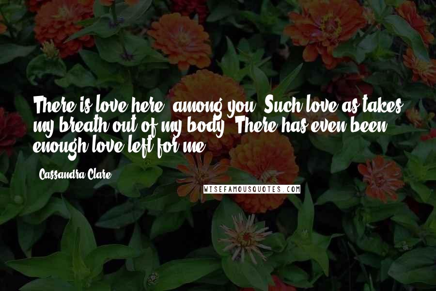Cassandra Clare Quotes: There is love here, among you. Such love as takes my breath out of my body. There has even been enough love left for me.