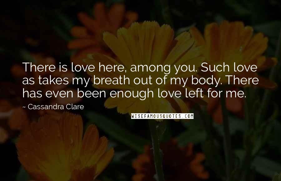 Cassandra Clare Quotes: There is love here, among you. Such love as takes my breath out of my body. There has even been enough love left for me.