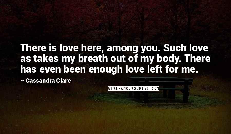 Cassandra Clare Quotes: There is love here, among you. Such love as takes my breath out of my body. There has even been enough love left for me.