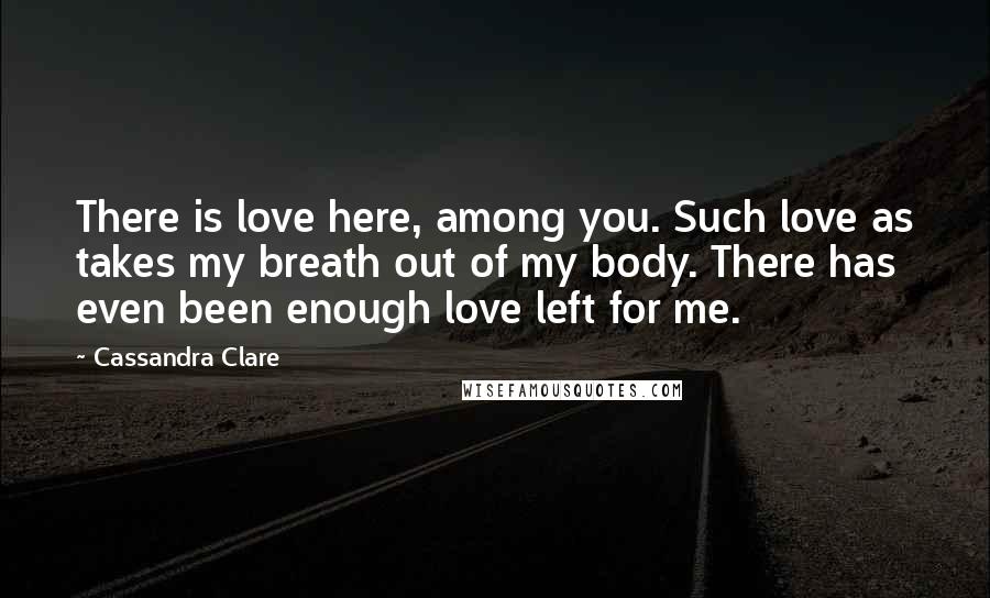 Cassandra Clare Quotes: There is love here, among you. Such love as takes my breath out of my body. There has even been enough love left for me.