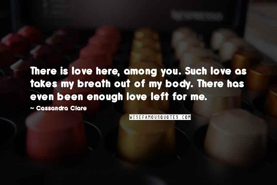 Cassandra Clare Quotes: There is love here, among you. Such love as takes my breath out of my body. There has even been enough love left for me.