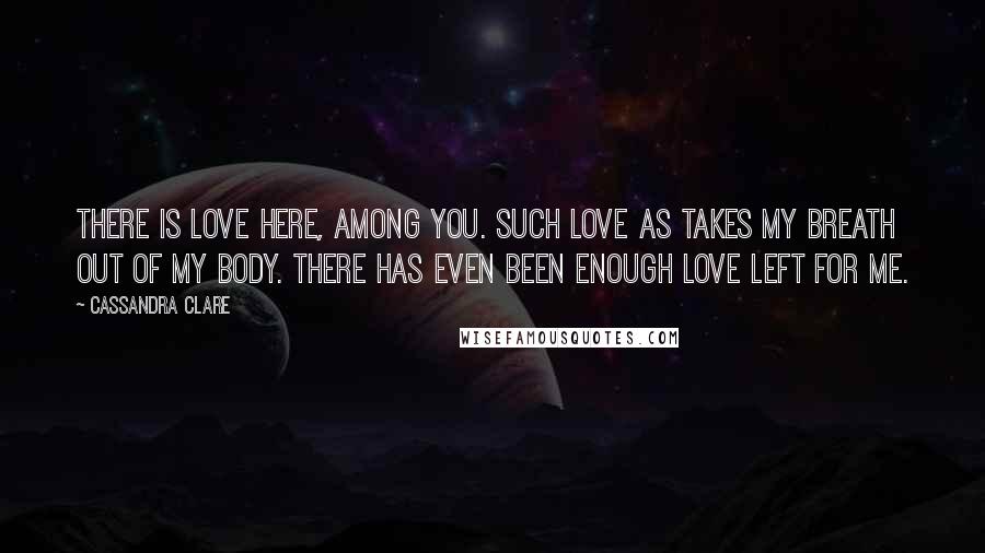 Cassandra Clare Quotes: There is love here, among you. Such love as takes my breath out of my body. There has even been enough love left for me.