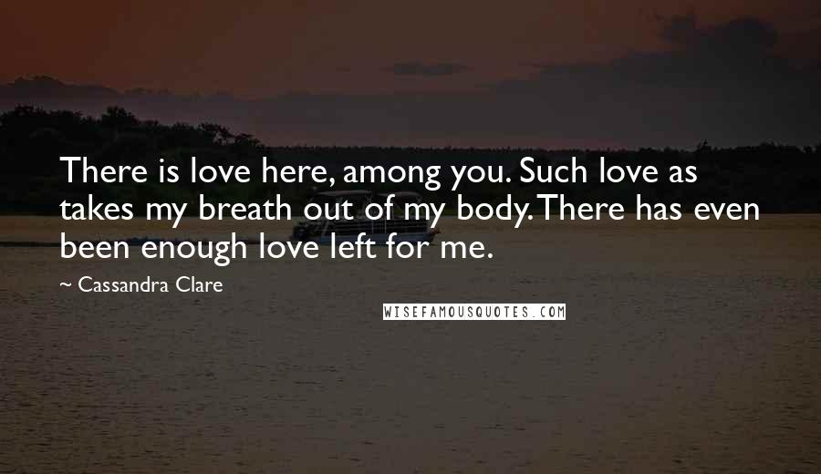 Cassandra Clare Quotes: There is love here, among you. Such love as takes my breath out of my body. There has even been enough love left for me.