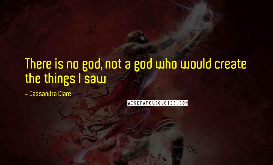 Cassandra Clare Quotes: There is no god, not a god who would create the things I saw