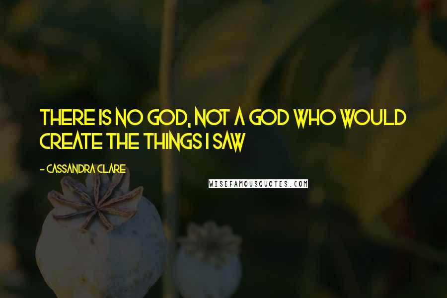 Cassandra Clare Quotes: There is no god, not a god who would create the things I saw