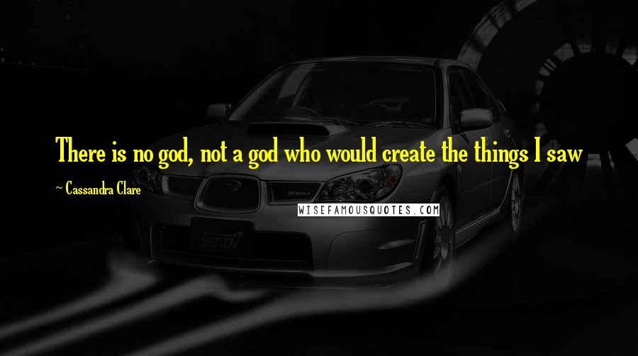 Cassandra Clare Quotes: There is no god, not a god who would create the things I saw