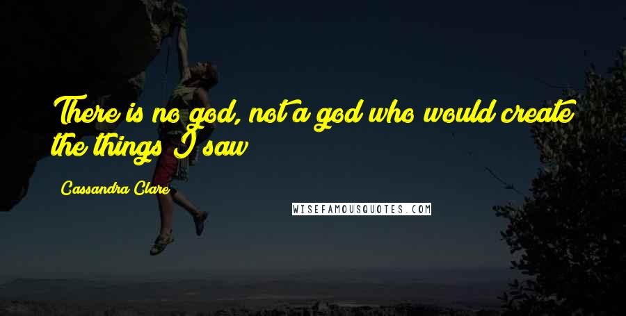 Cassandra Clare Quotes: There is no god, not a god who would create the things I saw