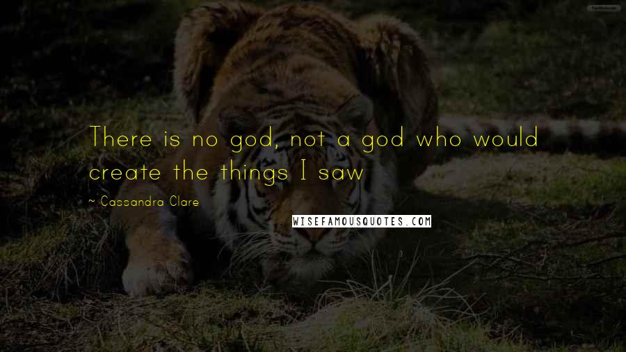 Cassandra Clare Quotes: There is no god, not a god who would create the things I saw