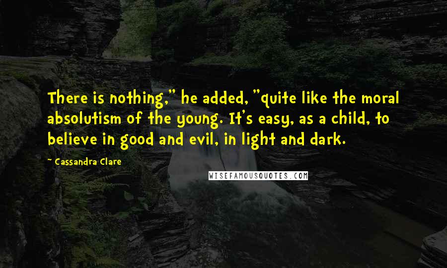 Cassandra Clare Quotes: There is nothing," he added, "quite like the moral absolutism of the young. It's easy, as a child, to believe in good and evil, in light and dark.