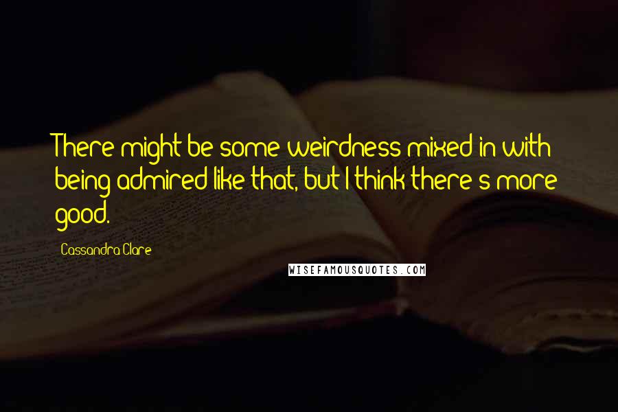 Cassandra Clare Quotes: There might be some weirdness mixed in with being admired like that, but I think there's more good.