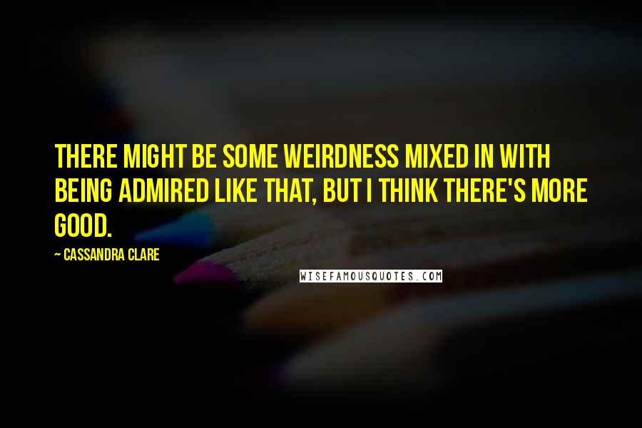 Cassandra Clare Quotes: There might be some weirdness mixed in with being admired like that, but I think there's more good.