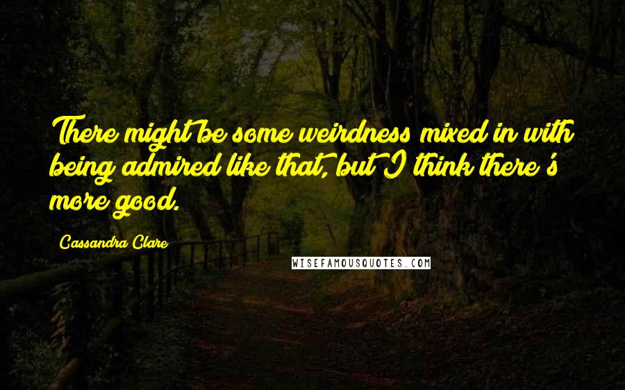 Cassandra Clare Quotes: There might be some weirdness mixed in with being admired like that, but I think there's more good.
