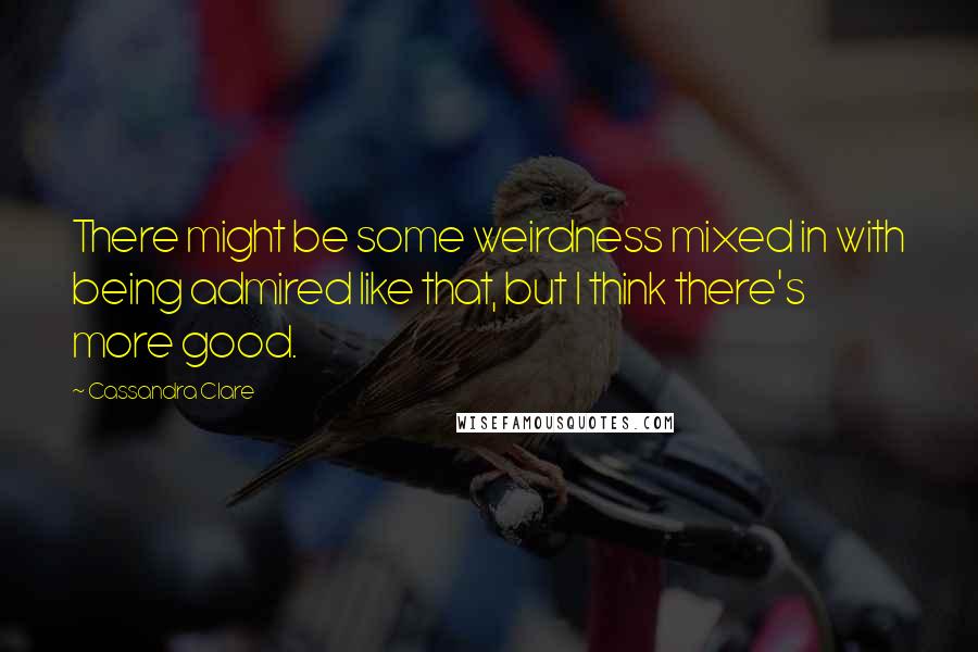 Cassandra Clare Quotes: There might be some weirdness mixed in with being admired like that, but I think there's more good.
