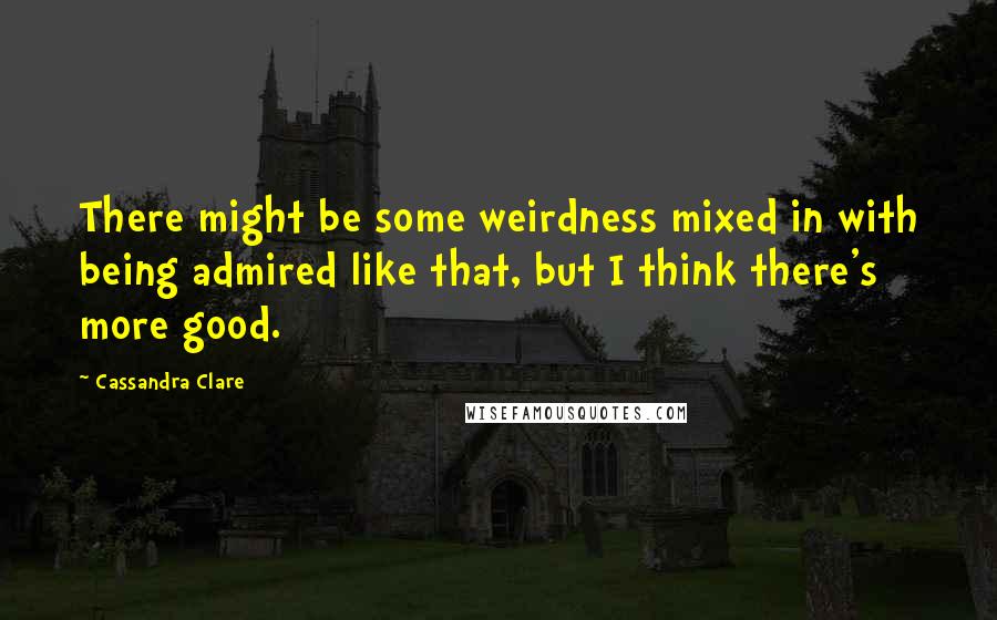 Cassandra Clare Quotes: There might be some weirdness mixed in with being admired like that, but I think there's more good.