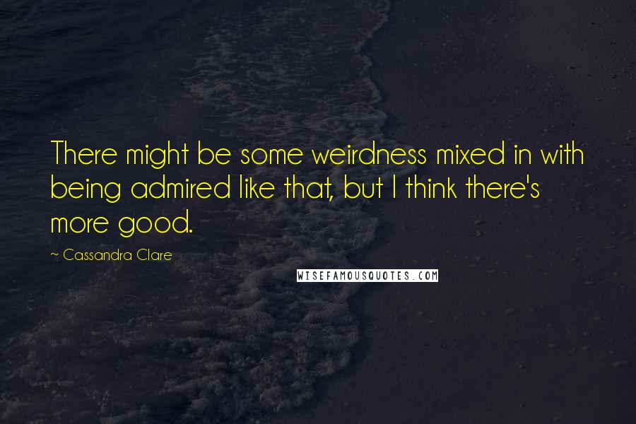 Cassandra Clare Quotes: There might be some weirdness mixed in with being admired like that, but I think there's more good.