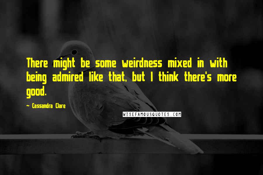 Cassandra Clare Quotes: There might be some weirdness mixed in with being admired like that, but I think there's more good.