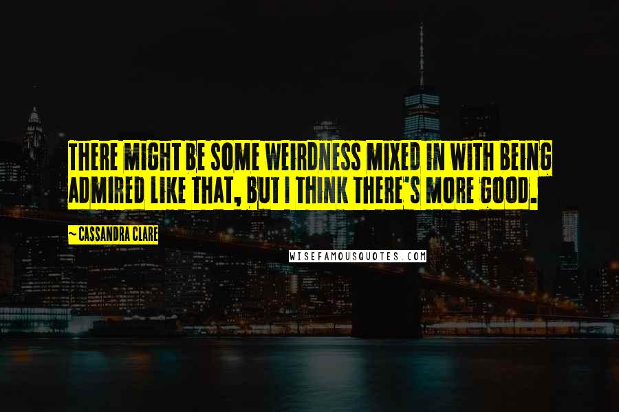 Cassandra Clare Quotes: There might be some weirdness mixed in with being admired like that, but I think there's more good.
