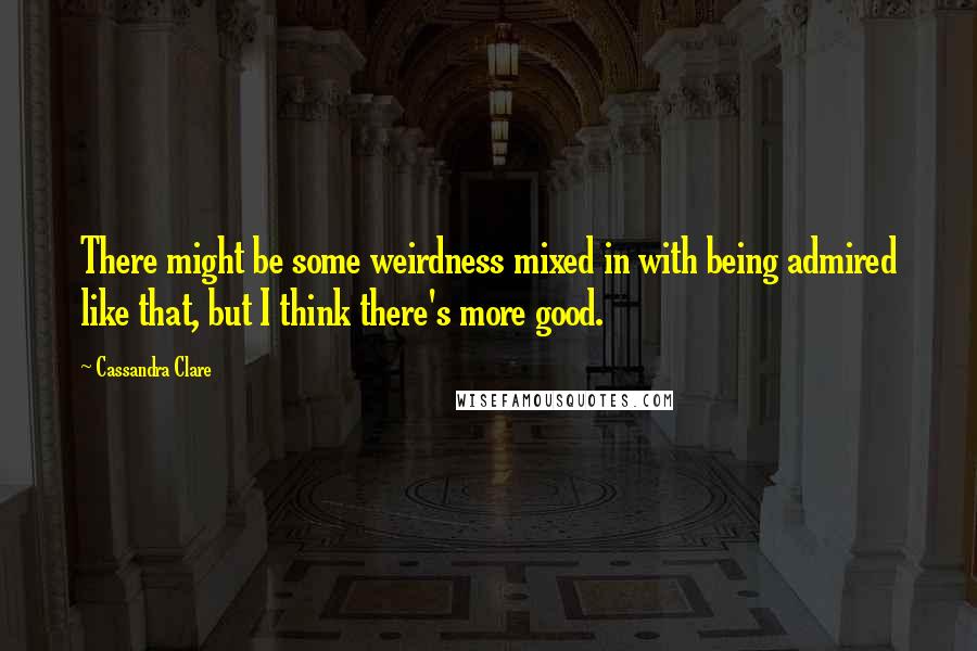 Cassandra Clare Quotes: There might be some weirdness mixed in with being admired like that, but I think there's more good.