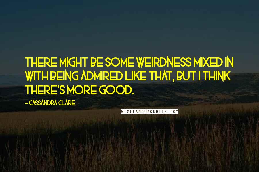 Cassandra Clare Quotes: There might be some weirdness mixed in with being admired like that, but I think there's more good.