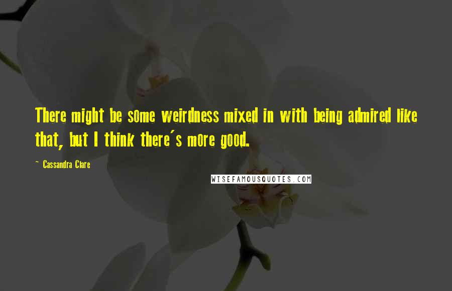 Cassandra Clare Quotes: There might be some weirdness mixed in with being admired like that, but I think there's more good.