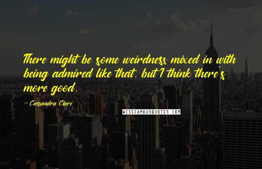 Cassandra Clare Quotes: There might be some weirdness mixed in with being admired like that, but I think there's more good.