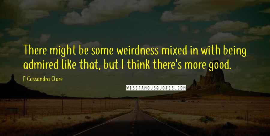 Cassandra Clare Quotes: There might be some weirdness mixed in with being admired like that, but I think there's more good.