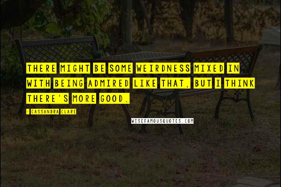 Cassandra Clare Quotes: There might be some weirdness mixed in with being admired like that, but I think there's more good.