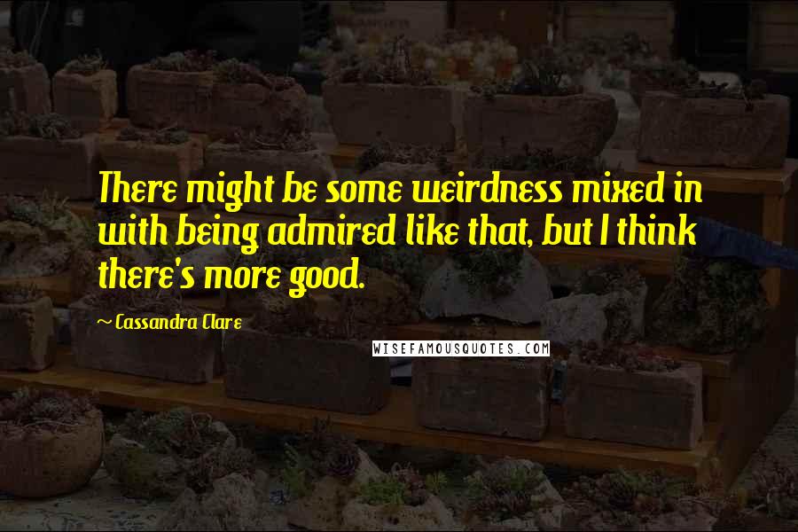 Cassandra Clare Quotes: There might be some weirdness mixed in with being admired like that, but I think there's more good.