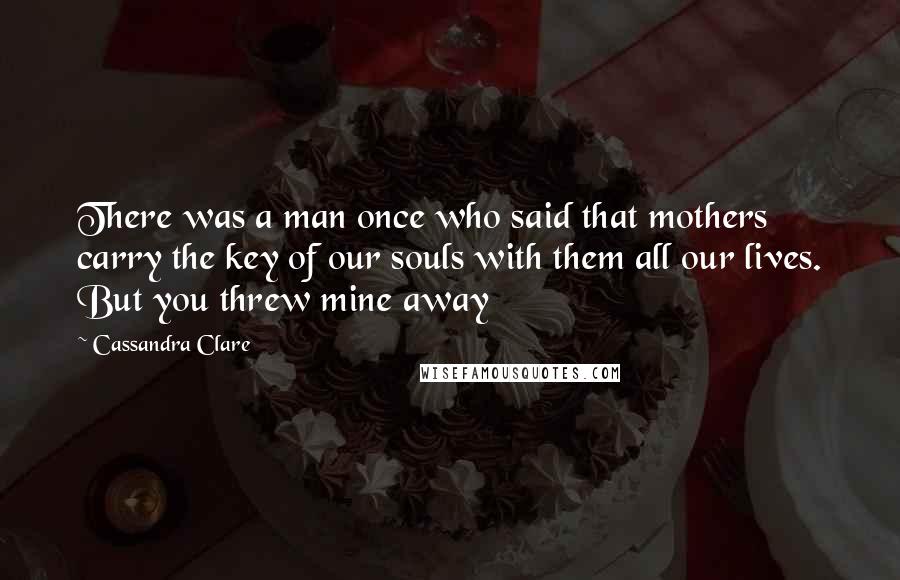 Cassandra Clare Quotes: There was a man once who said that mothers carry the key of our souls with them all our lives. But you threw mine away