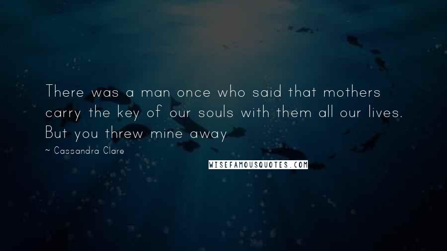 Cassandra Clare Quotes: There was a man once who said that mothers carry the key of our souls with them all our lives. But you threw mine away