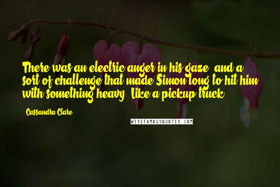 Cassandra Clare Quotes: There was an electric anger in his gaze, and a sort of challenge that made Simon long to hit him with something heavy. Like a pickup truck.