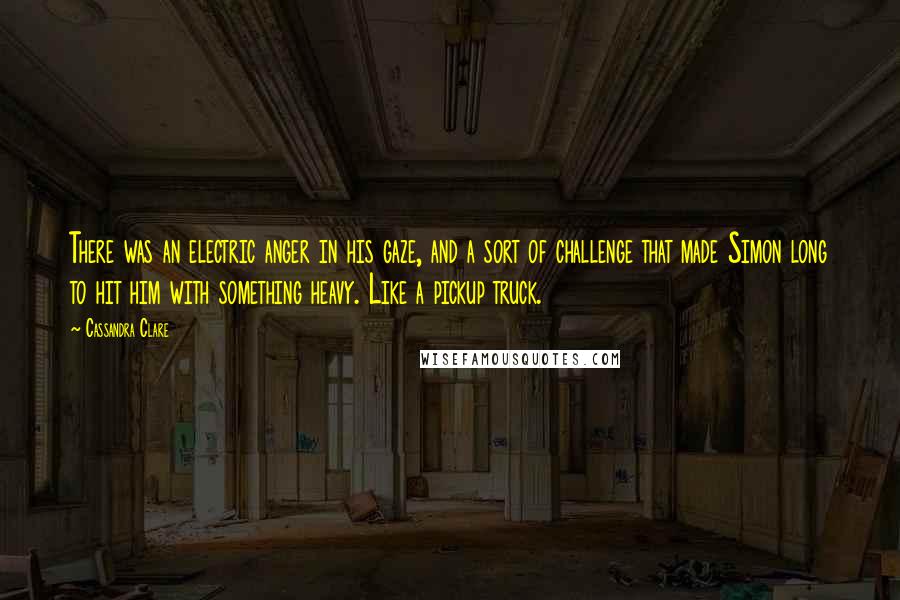 Cassandra Clare Quotes: There was an electric anger in his gaze, and a sort of challenge that made Simon long to hit him with something heavy. Like a pickup truck.
