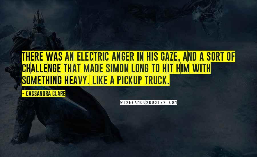 Cassandra Clare Quotes: There was an electric anger in his gaze, and a sort of challenge that made Simon long to hit him with something heavy. Like a pickup truck.